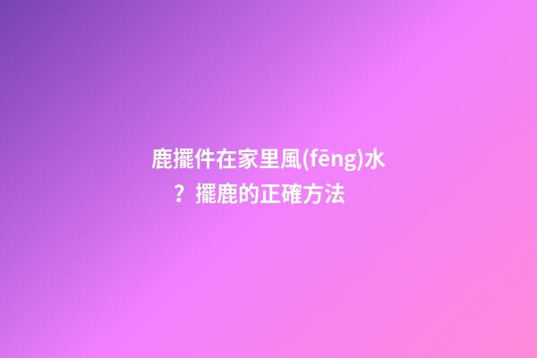 鹿擺件在家里風(fēng)水？擺鹿的正確方法